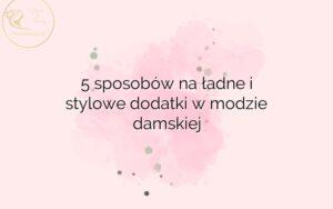 5 sposobów na ładne i stylowe dodatki w modzie damskiej