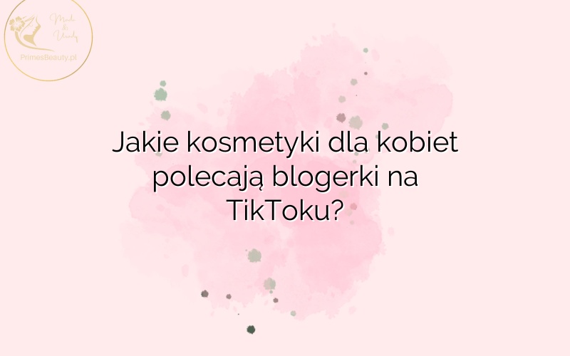 Jakie kosmetyki dla kobiet polecają blogerki na TikToku?